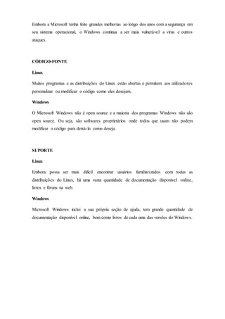 Embora a Microsoft tenha feito grandes melhorias ao longo dos anos com a segurança em
seu sistema operacional, o Windows continua a ser mais vulnerável a vírus e outros
ataques.
CÓDIGO-FONTE
Linux
Muitos programas e as distribuições do Linux estão abertas e permitem aos utilizadores
personalizar ou modificar o código como eles desejam.
Windows
O Microsoft Windows não é open source e a maioria dos programas Windows não são
open source. Ou seja, são softwares proprietários onde todos que usam não podem
modificar o código para deixá-lo como deseja.
SUPORTE
Linux
Embora possa ser mais difícil encontrar usuários familiarizados com todas as
distribuições do Linux, há uma vasta quantidade de documentação disponível online,
livros e fóruns na web.
Windows
Microsoft Windows inclui a sua própria seção de ajuda, tem grande quantidade de
documentação disponível online, bem como livros de cada uma das versões do Windows.
 