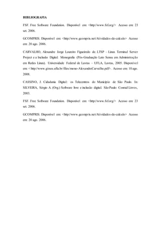 BIBLIOGRAFIA
FSF. Free Software Foundation. Disponível em: <http://www.fsf.org/> Acesso em: 23
set. 2006.
GCOMPRIS. Disponível em: <http://www.gcompris.net/Atividades-de-calculo> Acesso
em: 20 ago. 2006.
CARVALHO, Alexandre Jorge Loureiro Figueiredo de. LTSP – Linux Terminal Server
Project e a Inclusão Digital. Monografia (Pós-Graduação Lato Sensu em Administração
em Redes Linux). Universidade Federal de Lavras – UFLA, Lavras, 2005. Disponível
em: < http://www.ginux.ufla.br/files/mono-AlexandreCarvalho.pdf>. Acesso em: 10 ago.
2008.
CASSINO, J. Cidadania Digital: os Telecentros do Município de São Paulo. In:
SILVEIRA, Sérgio A. (Org.) Software livre e inclusão digital. São Paulo: Conrad Livros,
2003.
FSF. Free Software Foundation. Disponível em: <http://www.fsf.org/> Acesso em: 23
set. 2006.
GCOMPRIS. Disponível em: <http://www.gcompris.net/Atividades-de-calculo> Acesso
em: 20 ago. 2006.
 
