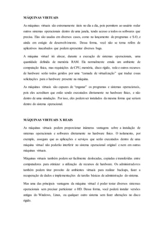 MÁQUINAS VIRTUAIS
As máquinas virtuais são extremamente úteis no dia a dia, pois permitem ao usuário rodar
outros sistemas operacionais dentro de uma janela, tendo acesso a todos os softwares que
precisa. Elas são usadas em diversos casos, como no lançamento de programas e S.O, e
ainda em estágio de desenvolvimento. Dessa forma, você não se torna refém de
aplicativos inacabados que podem apresentar diversos bugs.
A máquina virtual irá alocar, durante a execução de sistemas operacionais, uma
quantidade definida de memória RAM. Ela normalmente emula um ambiente de
computação física, mas requisições de CPU, memória, disco rígido, rede e outros recursos
de hardware serão todos geridos por uma “camada de virtualização” que traduz essas
solicitações para o hardware presente na máquina.
As máquinas virtuais são capazes de “enganar” os programas e sistemas operacionais,
pois eles acreditam que estão sendo executados diretamente no hardware físico, e não
dentro de uma simulação. Por isso, eles podem ser instalados da mesma forma que seriam
dentro do sistema operacional.
MÁQUINAS VIRTUAIS X REAIS
As máquinas virtuais podem proporcionar inúmeras vantagens sobre a instalação de
sistemas operacionais e softwares diretamente no hardware físico. O isolamento, por
exemplo, assegura que as aplicações e serviços que serão executados dentro de uma
máquina virtual não poderão interferir no sistema operacional original e nem em outras
máquinas virtuais.
Máquinas virtuais também podem ser facilmente deslocadas, copiadas e transferidas entre
computadores para otimizar a utilização de recursos de hardware. Os administradores
também podem tirar proveito de ambientes virtuais para realizar backups, fazer a
recuperação de dados e implementações de tarefas básicas de administração do sistema.
Mas uma das principais vantagens da máquina virtual é poder testar diversos sistemas
operacionais sem precisar particionar o HD. Dessa forma, você poderá instalar versões
antigas do Windows, Linux, ou qualquer outro sistema sem fazer alterações no disco
rígido.
 