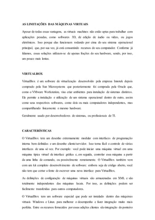 AS LIMITAÇÕES DAS MÁQUINAS VIRTUAIS
Apesar de todas essas vantagens, as virtuais machines não estão aptas para trabalhar com
aplicações pesadas, como softwares 3D, de edição de áudio ou vídeo, ou jogos
eletrônicos. Isso porque elas funcionam rodando por cima do seu sistema operacional
principal, que, por sua vez, já está consumindo recursos do seu computador. Conforme já
falamos, essas soluções utilizam-se de apenas frações do seu hardware, sendo, por isso,
um pouco mais lentas.
VIRTUALBOX
VirtualBox é um software de virtualização desenvolvido pela empresa Innotek depois
comprado pela Sun Microsystems que posteriormente foi comprada pela Oracle que,
como o VMware Workstation, visa criar ambientes para instalação de sistemas distintos.
Ele permite a instalação e utilização de um sistema operacional dentro de outro, assim
como seus respectivos softwares, como dois ou mais computadores independentes, mas
compartilhando fisicamente o mesmo hardware.
Geralmente usado por desenvolvedores de sistemas, ou profissionais de TI.
CARACTERÍSTICAS
O VirtualBox tem um desenho extremamente modular com interfaces de programação
interna bem definidas e um desenho cliente/servidor. Isso torna fácil o controle de várias
interfaces de uma só vez. Por exemplo: você pode iniciar uma máquina virtual em uma
máquina típica virtual de interface gráfica e, em seguida, controlar essa máquina a partir
da uma linha de comando, ou possivelmente remotamente. O VirtualBox também vem
com um kit completo desenvolvimento de software: embora seja de código aberto, você
não tem que cortar a fonte de escrever uma nova interface para VirtualBox.
As definições de configuração de máquinas virtuais são armazenadas em XML e são
totalmente independentes das máquinas locais. Por isso, as definições podem ser
facilmente transferidas para outros computadores.
O VirtualBox tem um software especial que pode ser instalado dentro das máquinas
virtuais Windows e Linux para melhorar o desempenho e fazer integração muito mais
perfeita. Entre os recursos fornecidos por essas adições clientes são integração do ponteiro
 