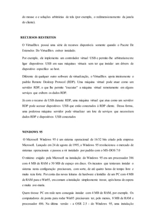 do mouse o e soluções arbitrárias de tela (por exemplo, o redimensionamento da janela
do cliente).
RECURSOS RESTRITOS
O VirtualBox possui uma série de recursos disponíveis somente quando o Pacote De
Extensões Do VirtualBox estiver instalado.
Por exemplo, ele implementa um controlador virtual USB e permite-lhe arbitrariamente
ligar dispositivos USB em suas máquinas virtuais sem ter que instalar um drivers de
dispositivo específico ao host.
Diferente de qualquer outro software de virtualização, o VirtualBox apoia inteiramente o
padrão Remote Desktop Protocol (RDP). Uma máquina virtual pode atuar como um
servidor RDP, o que lhe permite "executar" a máquina virtual remotamente em alguns
serviços que exibem os dados RDP.
Já com o recurso de USB durante RDP, uma máquina virtual que atua como um servidor
RDP pode acessar dispositivos USB que estão conectados à RDP cliente. Dessa forma,
uma poderosa máquina servidor pode virtualizar um lote de serviços que necessitam
dados RDP e dispositivos USB conectados
WINDOWS 95
O Microsoft Windows 95 é um sistema operacional de 16/32 bits criado pela empresa
Microsoft. Lançado em 24 de agosto de 1995, o Windows 95 revolucionou o mercado de
sistemas operacionais e passou a vir instalado por padrão com o MS-DOS 7.0
O mínimo exigido pela Microsoft na instalação do Windows 95 era um processador 386
com 4 MB de RAM e 50 MB de espaço em disco. Os incautos que tentavam instalar o
sistema nesta configuração precisavam, com sorte, de até quatro horas de tempo livre e
muita reza forte. Por conta das novas leituras de hardware e lentidão de um PC com 4 MB
de RAM para o Win95, era comum a instalação simplesmente travar, após horas de espera
e muita ave-maria.
Quem tivesse PC em rede nem conseguia instalar com 4 MB de RAM, por exemplo. Os
computadores de ponta para rodar Win95 precisavam ter, pelo menos, 8 MB de RAM e
processador 486. Na última versão - a OSR 2.5 - do Windows 95, uma instalação
 