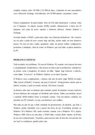 completa ocupava entre 150 MB e 215 MB de disco, a depender de suas necessidades
com o Microsoft Exchange, bem diferentes dos 50 MB mínimos da primeira versão.
Poucos computadores da época tinham drive de CD, então inicialmente o sistema vinha
em 13 disquetes. As edições recentes (OSR), contudo, ultrapassavam a marca dos 22
disquetes, por conta de novos suportes a hardware (drivers), Internet Explorer e
Exchange.
Ao tentar instalar o Win95, a parte mais crítica era a 'detecção de hardware'. Ali, o usuário
via em ação o poder do novo recurso plug and play, porém, ainda em seus primeiros
passos. No caso de rede e áudio, geralmente ainda era preciso realizar configurações
posteriores à instalação, além de 'avisar' ao Windows que você tinha as placas instaladas
no PC.
PROBLEMAS CRÍTICOS
Toda revolução traz problemas. No caso do Windows 95, somente com o passar dos anos
e a popularização da informática e dos acessos às redes é que os profissionais entenderam,
na prática, como a arquitetura do sistema era falha. Alguns bugs beiravam o ridículo,
como digitar "c:concon" no Windows Explorer ou no menu Executar.
O Windows trava completamente, a famosa tela azul da morte (sigla BSOD, do inglês
"Blue Screen of Death"). O mesmo vale para "c:nulnul". O bug persistiu mesmo após as
edições revisadas e pode ser testado até hoje. Não houve correção.
As famosas telas azuis se tornaram uma constante a partir do momento em que a inclusão
de novo hardware não conseguia ser 'decifrada' pelo sistema. Falhas com memória virtual
e memória RAM também foram se tornando comuns. Uma das maiores raridades era
encontrar um PC 'redondo', ou seja, com hardware sem conflitos.
Mas nada era pior do que o efeito retardado do gerenciamento de memória, que fazia o
Windows perder velocidade com o passar das horas de uso. O problema persistiu no
Windows 98 e Windows ME, sendo resolvido somente com o Windows NT e, depois,
Windows 2000. Para se ter uma idéia, o Win95 tinha o teórico limite máximo de 49 dias
de uso sem a reinicialização. Na prática, quem passava mais de dois dias sem precisar dar
um 'reset' se considerava querido pelos céus.
 