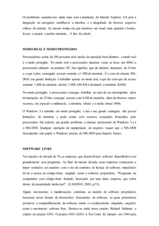 Os problemas aumentavam ainda mais com a instalação do Internet Explorer 4.0, pois a
integração do navegador modificava a interface e a integridade de diversos arquivos
críticos do sistema. Ao mesmo tempo em que mostrava um visual mais apurado e bonito,
levava o usuário a perder memória... E fios de cabelo.
MODO REAL E MODO PROTEGIDO
Processadores acima do 386 possuem dois modos de operação bem distintos: o modo real
e o modo protegido. No modo real o processador funciona como se fosse um 8086, o
processador utilizado no primeiro PC. Isto significa que ele utilizará instruções de 16 bits
e, o que é pior, conseguirá acessar somente a 1 MB de memória. É o caso do sistema MS-
DOS: sua grande limitação é trabalhar apenas no modo real, o que faz com que ele acesse
somente 1 MB de memória (destes 1 MB, 640 KB é destinado à memória RAM).
No modo protegido, o processador consegue trabalhar no topo de seu desempenho: além
de instruções de 32 bits, consegue acessar a até 4 GB de memória, além de diversos outros
recursos, em especial a multitarefa, a memória virtual e o modo virtual 8086.
O Windows 3.x trabalha em modo protegido, e daí a sua grande vantagem: não possui
limitações de memória e pode contar com recursos avançados fornecidos pelo
processador. Há, todavia, um grande problema: o sistema operacional do Windows 3.x é
o MS-DOS. Qualquer operação de manipulação de arquivos requer que o MS-DOS
desempenhe este papel; o Windows precisa do MS-DOS para funções básico.
SOFTWARE LIVRE
Nos meados da década de 70, as empresas que desenvolviam software disponibilizavam
gratuitamente seus programas. Ao final da mesma década, essas empresas começaram a
impor restrições aos usuários com o uso de contratos de licença de software, impedindo
de ter o acesso ao código-fonte, surgindo assim o software proprietário, “Programas de
computador com código-fonte fechado, licenciado por uma única empresa, que cobra
direito de propriedade intelectual”. (CASSINO, 2003, p.51).
Alguns movimentos e manifestações contrárias ao modelo de software proprietário
buscaram novas formas de desenvolver ferramentas de software, as quais pretendiam
promover o compartilhamento do software criado e o conhecimento adquirido, surgindo
assim o movimento software livre. Destaca-se então nesse cenário, Richard Stallman, o
criador do projeto GNU. O projeto GNU (GNU is Not Unix) foi iniciado em 1984 para
 