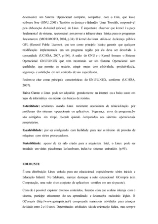 desenvolver um Sistema Operacional completo, compatível com o Unix, que fosse
software livre (GNU, 2001). Também se destaca o finlandês Linus Torvalds, responsável
pela elaboração do kernel (núcleo) do Linux. É importante observar que kernel é a peça
fundamental do sistema, responsável por prover a infraestrutura básica para os programas
funcionarem (MORIMOTO, 2004, p.34). O kernel do Linux utiliza-se da licença pública
GPL (General Public License), que tem como princípio básico garantir que qualquer
modificação implementada em um programa regido por ela deva ser devolvida à
comunidade (UCHÔA, 2007, p.106). A união do GNU e o Kernel formam o Sistema
Operacional GNU/LINUX que vem mostrando ser um Sistema Operacional com
qualidades que permite ao usuário, atingir metas com efetividade, produtividade,
segurança e satisfação em um contexto de uso especificado.
Podem-se citar como principais características do GNU/LINUX, conforme (UCHÔA,
2007).
Baixo Custo: o Linux pode ser adquirido gratuitamente na internet ou a baixo custo em
lojas de informática ou mesmo em bancas de revistas.
Estabilidade: servidores usando Linux raramente necessitam de reinicialização por
problemas dos sistemas operacionais ou aplicativos. Segurança: erros de programação
são corrigidos em tempo recorde quando comparados aos sistemas operacionais
proprietários.
Escalabilidade: por ser configurado com facilidade para tirar o máximo de proveito de
máquinas com vários processadores.
Portabilidade: apesar de ter sido criado para a arquitetura Intel, o Linux pode ser
instalado em várias plataformas de hardware, inclusive sistemas embutidos (p.95).
EDUBUNTU
É uma distribuição Linux voltada para uso educacional, especialmente séries iniciais e
Educação Infantil. No Edubuntu, merece destaque a suíte educacional GCompris (em
Computação, uma suíte é um conjunto de aplicativos contidos em um só pacote).
Com ele é possível explorar diversos conteúdos, fazendo com que o aluno interaja com o
sistema, participe ativamente do seu aprendizado e desenvolva raciocínio lógico. O
GCompris (http://www.gcompris.net/) compreende numerosas atividades para crianças
de idade entre 2 e 10 anos. Determinadas atividades são de orientação lúdica, mas sempre
 