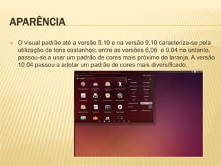 APARÊNCIA
 O visual padrão até a versão 5.10 e na versão 9.10 caracteriza-se pela
utilização de tons castanhos; entre as versões 6.06 e 9.04 no entanto,
passou-se a usar um padrão de cores mais próximo do laranja. A versão
10.04 passou a adotar um padrão de cores mais diversificado.
 