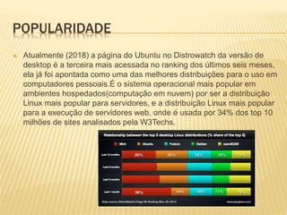 POPULARIDADE
 Atualmente (2018) a página do Ubuntu no Distrowatch da versão de
desktop é a terceira mais acessada no ranking dos últimos seis meses,
ela já foi apontada como uma das melhores distribuições para o uso em
computadores pessoais.É o sistema operacional mais popular em
ambientes hospedados(computação em nuvem) por ser a distribuição
Linux mais popular para servidores, e a distribuição Linux mais popular
para a execução de servidores web, onde é usada por 34% dos top 10
milhões de sites analisados pela W3Techs.
 