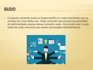 SUDO
 O popular comando sudo ou SuperUserDo é o mais importante que os
novatos do Linux farão uso. Cada comando que precisa da permissão
de administrador precisa desse comando sudo. Você pode usar o sudo
antes de cada comando que requer permissões administrativas.
 