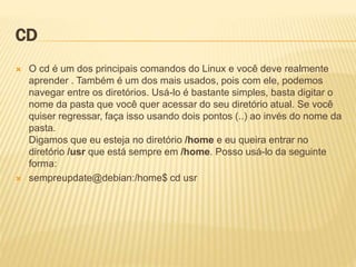 CD
 O cd é um dos principais comandos do Linux e você deve realmente
aprender . Também é um dos mais usados, pois com ele, podemos
navegar entre os diretórios. Usá-lo é bastante simples, basta digitar o
nome da pasta que você quer acessar do seu diretório atual. Se você
quiser regressar, faça isso usando dois pontos (..) ao invés do nome da
pasta.
Digamos que eu esteja no diretório /home e eu queira entrar no
diretório /usr que está sempre em /home. Posso usá-lo da seguinte
forma:
 sempreupdate@debian:/home$ cd usr
 