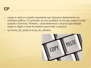 CP
 copiar e colar é a tarefa importante que fazemos diariamente via
interface gráfica. O comando cp nos auxiliará na função copiar e colar
usando o terminal. Primeiro, você determina o arquivo que deseja
copiar e digita o local de destino para colar o arquivo.
 cp nome_do_arquivo local_de_destino
 
