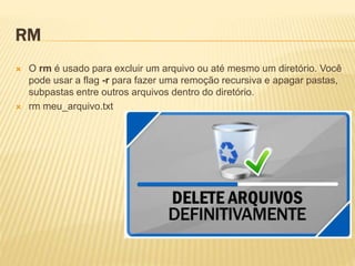 RM
 O rm é usado para excluir um arquivo ou até mesmo um diretório. Você
pode usar a flag -r para fazer uma remoção recursiva e apagar pastas,
subpastas entre outros arquivos dentro do diretório.
 rm meu_arquivo.txt
 