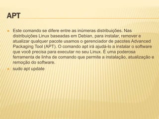 APT
 Este comando se difere entre as inúmeras distribuições. Nas
distribuições Linux baseadas em Debian, para instalar, remover e
atualizar qualquer pacote usamos o gerenciador de pacotes Advanced
Packaging Tool (APT). O comando apt irá ajudá-lo a instalar o software
que você precisa para executar no seu Linux. É uma poderosa
ferramenta de linha de comando que permite a instalação, atualização e
remoção do software.
 sudo apt update
 