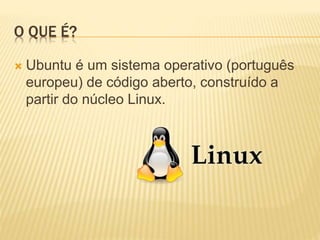 O QUE É?
 Ubuntu é um sistema operativo (português
europeu) de código aberto, construído a
partir do núcleo Linux.
 
