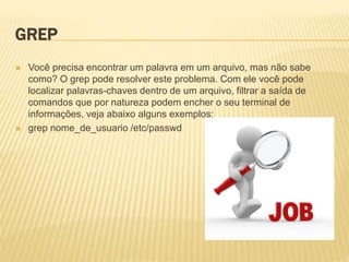 GREP
 Você precisa encontrar um palavra em um arquivo, mas não sabe
como? O grep pode resolver este problema. Com ele você pode
localizar palavras-chaves dentro de um arquivo, filtrar a saída de
comandos que por natureza podem encher o seu terminal de
informações, veja abaixo alguns exemplos:
 grep nome_de_usuario /etc/passwd
 