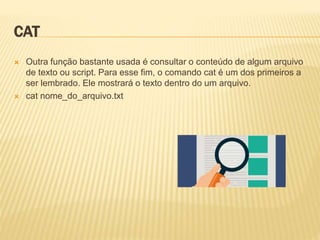 CAT
 Outra função bastante usada é consultar o conteúdo de algum arquivo
de texto ou script. Para esse fim, o comando cat é um dos primeiros a
ser lembrado. Ele mostrará o texto dentro do um arquivo.
 cat nome_do_arquivo.txt
 