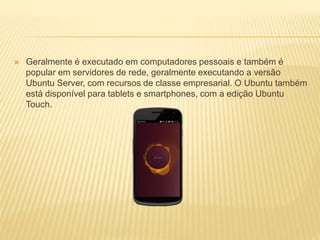  Geralmente é executado em computadores pessoais e também é
popular em servidores de rede, geralmente executando a versão
Ubuntu Server, com recursos de classe empresarial. O Ubuntu também
está disponível para tablets e smartphones, com a edição Ubuntu
Touch.
 