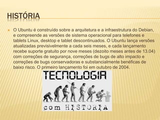 HISTÓRIA
 O Ubuntu é construído sobre a arquitetura e a infraestrutura do Debian,
e compreende as versões de sistema operacional para telefones e
tablets Linux, desktop e tablet descontinuados. O Ubuntu lança versões
atualizadas previsivelmente a cada seis meses, e cada lançamento
recebe suporte gratuito por nove meses (dezoito meses antes de 13.04)
com correções de segurança, correções de bugs de alto impacto e
correções de bugs conservadoras e substancialmente benéficas de
baixo risco. O primeiro lançamento foi em outubro de 2004.
 