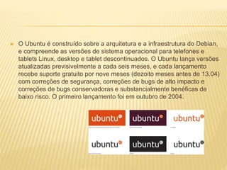  O Ubuntu é construído sobre a arquitetura e a infraestrutura do Debian,
e compreende as versões de sistema operacional para telefones e
tablets Linux, desktop e tablet descontinuados. O Ubuntu lança versões
atualizadas previsivelmente a cada seis meses, e cada lançamento
recebe suporte gratuito por nove meses (dezoito meses antes de 13.04)
com correções de segurança, correções de bugs de alto impacto e
correções de bugs conservadoras e substancialmente benéficas de
baixo risco. O primeiro lançamento foi em outubro de 2004.
 