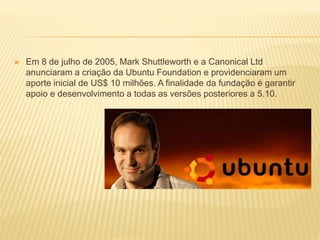  Em 8 de julho de 2005, Mark Shuttleworth e a Canonical Ltd
anunciaram a criação da Ubuntu Foundation e providenciaram um
aporte inicial de US$ 10 milhões. A finalidade da fundação é garantir
apoio e desenvolvimento a todas as versões posteriores a 5.10.
 