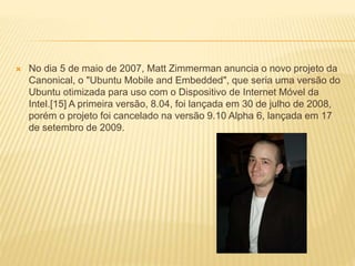  No dia 5 de maio de 2007, Matt Zimmerman anuncia o novo projeto da
Canonical, o "Ubuntu Mobile and Embedded", que seria uma versão do
Ubuntu otimizada para uso com o Dispositivo de Internet Móvel da
Intel.[15] A primeira versão, 8.04, foi lançada em 30 de julho de 2008,
porém o projeto foi cancelado na versão 9.10 Alpha 6, lançada em 17
de setembro de 2009.
 