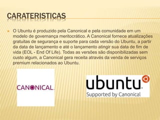 CARATERISTICAS
 O Ubuntu é produzido pela Canonical e pela comunidade em um
modelo de governança meritocrático. A Canonical fornece atualizações
gratuitas de segurança e suporte para cada versão do Ubuntu, a partir
da data de lançamento e até o lançamento atingir sua data de fim de
vida (EOL - End Of Life). Todas as versões são disponibilizadas sem
custo algum, a Canonical gera receita através da venda de serviços
premium relacionados ao Ubuntu.
 