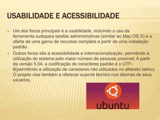USABILIDADE E ACESSIBILIDADE
 Um dos focos principais é a usabilidade, incluindo o uso da
ferramenta sudopara tarefas administrativas (similar ao Mac OS X) e a
oferta de uma gama de recursos completa a partir de uma instalação
padrão.
 Outros focos são a acessibilidade e internacionalização, permitindo a
utilização do sistema pelo maior número de pessoas possível. A partir
da versão 5.04, a codificação de caracteres padrão é o UTF-
8(permitindo a utilização de caracteres não utilizados no alfabeto latino).
O projeto visa também a oferecer suporte técnico nos idiomas de seus
usuários.
 