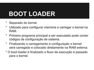 BOOT LOADER
* Separado do kernel.
* Utilizado para configurar memória e carregar o kernel na
RAM.
* Primeiro programa principal a ser executado pode conter
códigos de configuração de sistema.
* Finalizando o carregamento e configuração o kernel
será carregado e colocado diretamente na RAM externa.
* O boot loader é finalizado o fluxo de execução é passado
para o kernel.
 