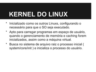 KERNEL DO LINUX
* Inicializado como os outros Linuxs, configurando o
necessário para que o SO seja executado.
* Apto para carregar programas em espaço de usuário,
quando o gerenciamento de memória e caching forem
inicializados, assim como a máquina virtual.
* Busca no sistema de arquivo raiz o processo inicial (
system/core/init ) e inicializa o processo do usuário.
 