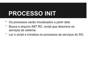 PROCESSO INIT
* Os processos serão inicializados a partir dele.
* Busca o arquivo INIT.RC, script que descreve os
serviços de sistema.
* Ler o script e inicializa os processos de serviços do SO.
 