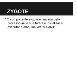ZYGOTE
* O componente zygote é lançado pelo
processo init e sua tarefa é inicializar e
executar a máquina virtual Dalvik.
 