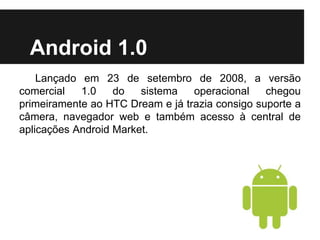 Android 1.0
Lançado em 23 de setembro de 2008, a versão
comercial 1.0 do sistema operacional chegou
primeiramente ao HTC Dream e já trazia consigo suporte a
câmera, navegador web e também acesso à central de
aplicações Android Market.
 