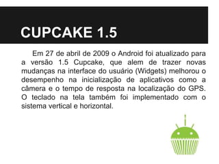 CUPCAKE 1.5
Em 27 de abril de 2009 o Android foi atualizado para
a versão 1.5 Cupcake, que alem de trazer novas
mudanças na interface do usuário (Widgets) melhorou o
desempenho na inicialização de aplicativos como a
câmera e o tempo de resposta na localização do GPS.
O teclado na tela também foi implementado com o
sistema vertical e horizontal.
 