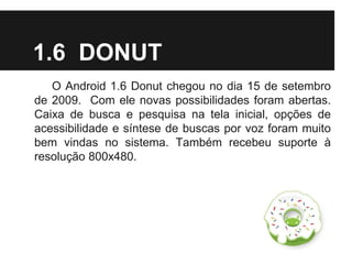 1.6 DONUT
O Android 1.6 Donut chegou no dia 15 de setembro
de 2009. Com ele novas possibilidades foram abertas.
Caixa de busca e pesquisa na tela inicial, opções de
acessibilidade e síntese de buscas por voz foram muito
bem vindas no sistema. Também recebeu suporte à
resolução 800x480.
 