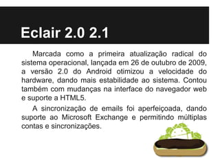 Eclair 2.0 2.1
Marcada como a primeira atualização radical do
sistema operacional, lançada em 26 de outubro de 2009,
a versão 2.0 do Android otimizou a velocidade do
hardware, dando mais estabilidade ao sistema. Contou
também com mudanças na interface do navegador web
e suporte a HTML5.
A sincronização de emails foi aperfeiçoada, dando
suporte ao Microsoft Exchange e permitindo múltiplas
contas e sincronizações.
 