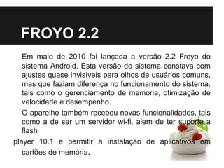FROYO 2.2
Em maio de 2010 foi lançada a versão 2.2 Froyo do
sistema Android. Esta versão do sistema constava com
ajustes quase invisíveis para olhos de usuários comuns,
mas que faziam diferença no funcionamento do sistema,
tais como o gerenciamento de memoria, otimização de
velocidade e desempenho.
O aparelho também recebeu novas funcionalidades, tais
como a de ser um servidor wi-fi, alem de ter suporte a
flash
player 10.1 e permitir a instalação de aplicativos em
cartões de memória.
 