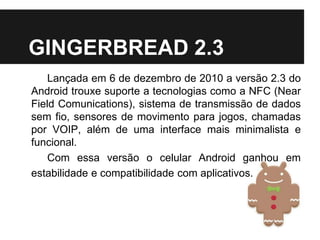 GINGERBREAD 2.3
Lançada em 6 de dezembro de 2010 a versão 2.3 do
Android trouxe suporte a tecnologias como a NFC (Near
Field Comunications), sistema de transmissão de dados
sem fio, sensores de movimento para jogos, chamadas
por VOIP, além de uma interface mais minimalista e
funcional.
Com essa versão o celular Android ganhou em
estabilidade e compatibilidade com aplicativos.
 