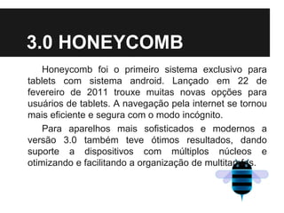 3.0 HONEYCOMB
Honeycomb foi o primeiro sistema exclusivo para
tablets com sistema android. Lançado em 22 de
fevereiro de 2011 trouxe muitas novas opções para
usuários de tablets. A navegação pela internet se tornou
mais eficiente e segura com o modo incógnito.
Para aparelhos mais sofisticados e modernos a
versão 3.0 também teve ótimos resultados, dando
suporte a dispositivos com múltiplos núcleos e
otimizando e facilitando a organização de multitarefas.
 