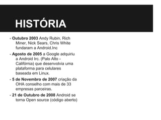 HISTÓRIA
- Outubro 2003 Andy Rubin, Rich
Miner, Nick Sears, Chris White
fundaram a Android.Inc
- Agosto de 2005 a Google adquiriu
a Android Irc. (Palo Alto -
Califórnia) que desenvolvia uma
plataforma para celulares
baseada em Linux.
- 5 de Novembro de 2007 criação da
OHA conselho com mais de 33
empresas parceiras.
- 21 de Outubro de 2008 Android se
torna Open source (código aberto)
 