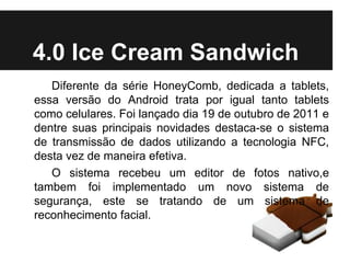 Diferente da série HoneyComb, dedicada a tablets,
essa versão do Android trata por igual tanto tablets
como celulares. Foi lançado dia 19 de outubro de 2011 e
dentre suas principais novidades destaca-se o sistema
de transmissão de dados utilizando a tecnologia NFC,
desta vez de maneira efetiva.
O sistema recebeu um editor de fotos nativo,e
tambem foi implementado um novo sistema de
segurança, este se tratando de um sistema de
reconhecimento facial.
4.0 Ice Cream Sandwich
 