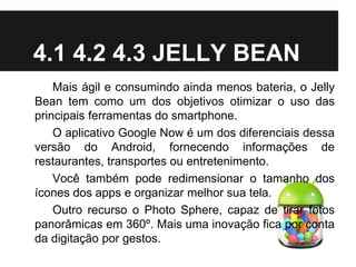 4.1 4.2 4.3 JELLY BEAN
Mais ágil e consumindo ainda menos bateria, o Jelly
Bean tem como um dos objetivos otimizar o uso das
principais ferramentas do smartphone.
O aplicativo Google Now é um dos diferenciais dessa
versão do Android, fornecendo informações de
restaurantes, transportes ou entretenimento.
Você também pode redimensionar o tamanho dos
ícones dos apps e organizar melhor sua tela.
Outro recurso o Photo Sphere, capaz de tirar fotos
panorâmicas em 360º. Mais uma inovação fica por conta
da digitação por gestos.
 