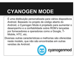 CYANOGEN MODE
É uma distibuição personalizada para vários dispositivos
Android. Baseado no projeto de código aberto do
Android, o Cyanogen Mode é projetado para aumentar o
desenpenho e a confiabilidade sobre ROM’s lançadas
por fornecedores e operadoras como a Google, T-
Mobile, HTC, etc.
Diversas outras características e melhorias são oferecidas
neste modelo, que não são encontradas em outras
versões de Android.
 