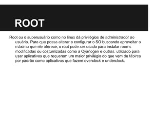 ROOT
Root ou o superusuário como no linux dá privilégios de administrador ao
usuário. Para que possa alterar e configurar o SO buscando aproveitar o
máximo que ele oferece, o root pode ser usado para instalar rooms
modificadas ou costumizadas como a Cyanogen e outras, utilizado para
usar aplicativos que requerem um maior privilégio do que vem de fábirca
por padrão como aplicativos que fazem overclock e underclock.
 