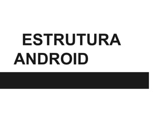 ESTRUTURA
ANDROID
 