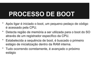 PROCESSO DE BOOT
* Após ligar é iniciado o boot, um pequeno pedaço de código
é acessado pela CPU.
* Detecta região de memória a ser utilizada para o boot do SO
através de um registrador específico da CPU.
* Estabelecida a sequência de boot, é buscado o primeiro
estágio de inicialização dentro da RAM interna.
* Tudo ocorrendo corretamente, é avançado o próximo
estágio
 