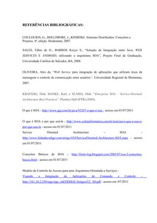 REFERÊNCIAS BIBLIOGRÁFICAS:
COULOURIS, G., DOLLIMORE, J., KINBERG. Sistemas Distribuídos: Conceitos e
Projetos. 4ª. edição. Bookmann, 2007.
SALES, Fábio de O., BARROS Kecyo S., “Solução de Integração entre Java, WEB
SERVICES E ANDROID, utilizando a arquitetura SOA”, Projeto Final de Graduação,
Universidade Católica de Salvador, BA, 2008.
OLIVEIRA, Alex de, “Web Service para integração de aplicações que utilizam troca de
mensagens e controle de comunicação entre usuários”, Universidade Regional de Blumenau,
2007.
KRAFIZIG, Dirk; BANKE, Karl; e SLAMA, Dirk. “Enterprise SOA – Service-Oriented
Architecture Best Practices”. Prentice Hall (PTR) (2005).
O que é SOA - http://www.guj.com.br/java/93287-o-que-e-soa – acesso em 01/07/2011
O que é SOA e por que usá-la - http://www.celtainformatica.com.br/noticias/o-que-e-soa-e-
por-que-usa-la - acesso em 01/07/2011
Service Oriented Architecture - SOA -
http://www.linhadecodigo.com/artigo/434/ServiceOriented-Architecture-SOA.aspx - acesso
em 01/07/2011
Conceitos Básicos de SOA - http://finito-log.blogspot.com/2005/07/soa-2-conceitos-
bsicos.html - acesso em 01/07/2011
Modelo de Controle de Acesso para uma Arquitetura Orientada a Serviços -
Visando a Integração de Aplicações de Comando e Controle -
http://161.24.2.250/sige/sige_old/IXSIGE/Artigos/CC_04.pdf - acesso em /07/2011
 