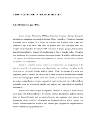 1 SOA – SERVICE ORIENTED ARCHITECTURE
1.1 Entendendo o que é SOA
Service Oriented Architecture (SOA) ou Arquitetura Orientada à Serviços é um estilo
de arquitetura baseada na computação distribuída. Muitos confundem a Arquitetura Orientada
à Serviços com os serviços em si. SOA é um conceito. Ante de definir o que é SOA, será
identificado aqui o que não é: SOA não é um produto, não é uma tecnologia, não é uma
solução, não é um produto de software. SOA é um estilo de projeto que guia, trata e permite
que diferentes aplicações troquem informações entre si. Para se entender melhor SOA como
uma arquitetura, deve-se primeiro entender que uma arquitetura de software nada mais é que
“um conjunto de definições que descreve componentes de software e associa a funcionalidade
do sistema a tais componentes.
Descreve a estrutura técnica, restrições e características dos componentes e das
interfaces entre eles. A arquitetura é uma ‘planta baixa’ para o sistema e um plano de alto
nível para sua construção” [Banke, Krafizig, Slama - 2005]. Ao entender SOA como uma
arquitetura, pode-se entender os serviços em si como recursos de software bem definidos
através de uma linguagem padrão, sendo auto-contidos, e proveem funcionalidades padrões
do negócio independente do contexto ou estado de outros serviços; serviços podem ainda ser
entendidos como um conjunto de métodos que realizam algo independente da camada de
visualização.
Pode-se citar como exemplo de arquitetura orientada à serviços os Web Services,
assim como o RMI (Remoted Metod Invocation). Este tipo de arquitetura pode ser aplicada
tanto no desenvolvimento web, no desenvolvimento para desktop, como também para
dispositivos móveis (mobiles), independente da linguagem utilizada, pois o objetivo é os
serviços estarem disponíveis através de uma interface para que possa ser implementado da
melhor maneira que se julgar necessário.
 