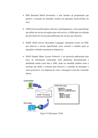 • RMI (Remoted Metod Invocation): é uma interface de programação que
permite a execução de chamadas remotas em aplicações desenvolvidas em
Java;
• UDDI (Universal Description, Discorevy and Integration): é uma especificação
que define um serviço de registro para web service; a UDDI pode ser utilizada
por provedores de serviços para publicação dos serviços que oferecem;
• WSDL (Webs Service Description Language): documento escrito em XML
que descreve o serviço especificando como acessá-lo e também quais as
operações e métodos encontram-se disponíveis;
• SOAP (Simple Object Accsses Protocol): é um protocolo padronizado para
troca de informações estruturadas entre plataforma descentralizada e
distribuída usando como base o XML, pode ser entendido também como o
envelope que define a estrutura para descrever o conteúdo da mensagem e
como processá-lo. Um diagrama de como a mensagem é provida é mostrado
abaixo:
 