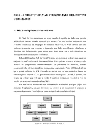 2 SOA – A ARQUITETURA MAIS UTILIZADA PARA IMPLEMENTAR
WEB SERVICES
2.1 SOA e a componentização de software
Os Web Services constituem um novo modelo de partilha de dados que permite
publicação de rotinas e métodos acessíveis pela Internet. Com uma interface transparente para
o cliente e facilidade de integração de diferentes aplicações, os Web Services são uma
poderosa ferramenta para promover a integração dos dados em diferentes plataformas e
fornecem uma infra-estrutura para manter uma forma mais rica e mais estruturada de
interoperabilidade entre clientes e servidores.
Pulier (2006) define Web Service (WS) como um sistema de software que segue um
conjunto de padrões abertos de interoperabilidade. Estes padrões permitem a interoperação
mundial de computadores independentemente da plataforma de hardware, sistema
operacional, infra-estrutura de rede ou linguagem de programação. Pulier (2006) ainda afirma
que a grande utilidade do WS é baseada no fato de que ele usa protocolos abertos de
comunicação na Internet e XML para transacionar o seu negócio. Um WS é, portanto, um
sistema de software que pode agir a pedido de qualquer computador conectado à rede no
mundo, que se comunica usando padrões XML.
Um web service baseado em SOA é composto de 4 elementos principais (figura 02):
frontends de aplicações, serviços, repositório de serviços e um mecanismo de execução e
comunicação pra os serviços (tal como o que será explicado no próximo tópico).
Figura 02 – Principais elementos de um SOA
 