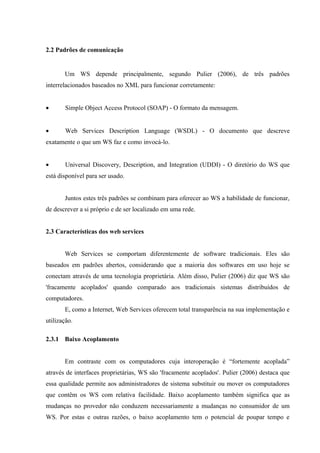 2.2 Padrões de comunicação
Um WS depende principalmente, segundo Pulier (2006), de três padrões
interrelacionados baseados no XML para funcionar corretamente:
• Simple Object Access Protocol (SOAP) - O formato da mensagem.
• Web Services Description Language (WSDL) - O documento que descreve
exatamente o que um WS faz e como invocá-lo.
• Universal Discovery, Description, and Integration (UDDI) - O diretório do WS que
está disponível para ser usado.
Juntos estes três padrões se combinam para oferecer ao WS a habilidade de funcionar,
de descrever a si próprio e de ser localizado em uma rede.
2.3 Características dos web services
Web Services se comportam diferentemente de software tradicionais. Eles são
baseados em padrões abertos, considerando que a maioria dos softwares em uso hoje se
conectam através de uma tecnologia proprietária. Além disso, Pulier (2006) diz que WS são
'fracamente acoplados' quando comparado aos tradicionais sistemas distribuídos de
computadores.
E, como a Internet, Web Services oferecem total transparência na sua implementação e
utilização.
2.3.1 Baixo Acoplamento
Em contraste com os computadores cuja interoperação é “fortemente acoplada”
através de interfaces proprietárias, WS são 'fracamente acoplados'. Pulier (2006) destaca que
essa qualidade permite aos administradores de sistema substituir ou mover os computadores
que contêm os WS com relativa facilidade. Baixo acoplamento também significa que as
mudanças no provedor não conduzem necessariamente a mudanças no consumidor de um
WS. Por estas e outras razões, o baixo acoplamento tem o potencial de poupar tempo e
 