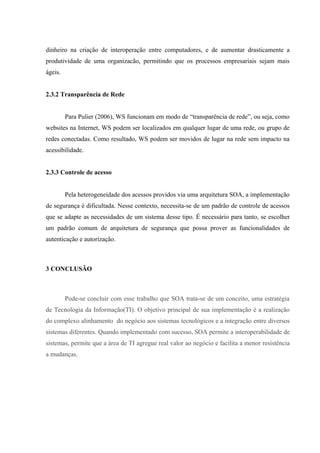 dinheiro na criação de interoperação entre computadores, e de aumentar drasticamente a
produtividade de uma organizacão, permitindo que os processos empresariais sejam mais
ágeis.
2.3.2 Transparência de Rede
Para Pulier (2006), WS funcionam em modo de “transparência de rede”, ou seja, como
websites na Internet, WS podem ser localizados em qualquer lugar de uma rede, ou grupo de
redes conectadas. Como resultado, WS podem ser movidos de lugar na rede sem impacto na
acessibilidade.
2.3.3 Controle de acesso
Pela heterogeneidade dos acessos providos via uma arquitetura SOA, a implementação
de segurança é dificultada. Nesse contexto, necessita-se de um padrão de controle de acessos
que se adapte as necessidades de um sistema desse tipo. É necessário para tanto, se escolher
um padrão comum de arquitetura de segurança que possa prover as funcionalidades de
autenticação e autorização.
3 CONCLUSÃO
Pode-se concluir com esse trabalho que SOA trata-se de um conceito, uma estratégia
de Tecnologia da Informação(TI). O objetivo principal de sua implementação é a realização
do complexo alinhamento do negócio aos sistemas tecnológicos e a integração entre diversos
sistemas diferentes. Quando implementado com sucesso, SOA permite a interoperabilidade de
sistemas, permite que a área de TI agregue real valor ao negócio e facilita a menor resistência
a mudanças.
 