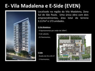 E- Vila Madalena e E-Side (EVEN)
Localizado na região da Vila Madalena, Zona
Sul de São Paulo. Uma única obra com dois
empreendimentos, área total do terreno
3.117m² e 173 unidades.
E-Vila Madalena
- 4 Apartamentos por andar de 149m²;
- 5 de subsolo;
- 21 Pavimentos;
E-Side
- Studio de 23 e 24 m²;
- 5 Pavimentos;
 